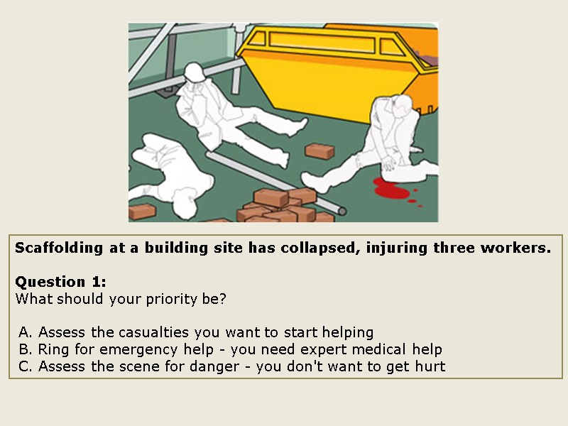 Scaffolding at a building site has collapsed, injuring three workers.  Question 1: What